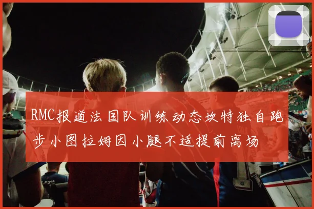 RMC报道法国队训练动态坎特独自跑步小图拉姆因小腿不适提前离场