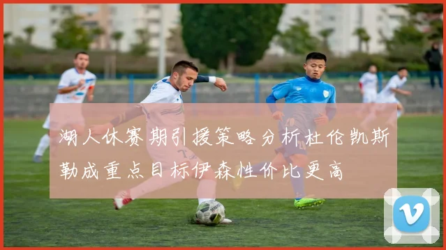 湖人休赛期引援策略分析杜伦凯斯勒成重点目标伊森性价比更高