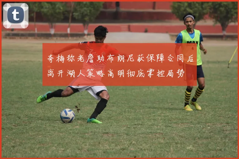 夸梅称老詹助布朗尼获保障合同后离开湖人策略高明彻底掌控局势