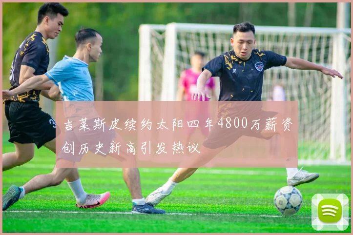 吉莱斯皮续约太阳四年4800万薪资创历史新高引发热议