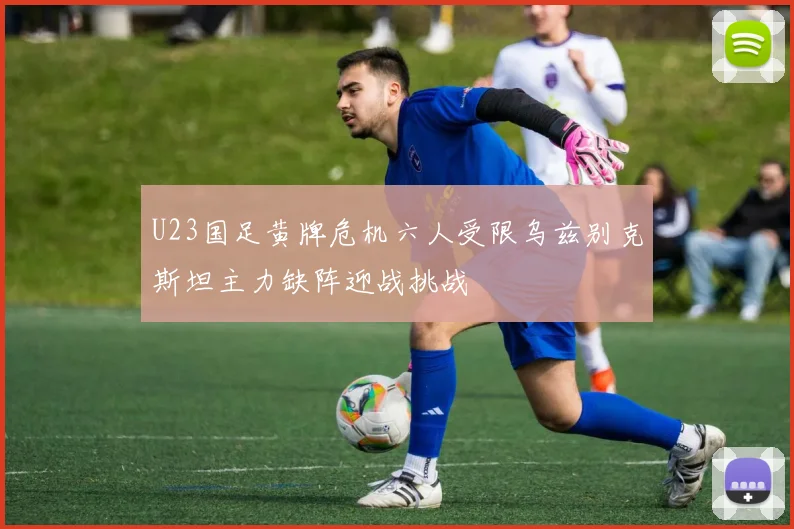 U23国足黄牌危机六人受限乌兹别克斯坦主力缺阵迎战挑战