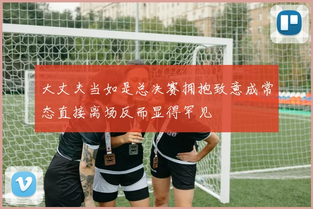 大丈夫当如是总决赛拥抱致意成常态直接离场反而显得罕见