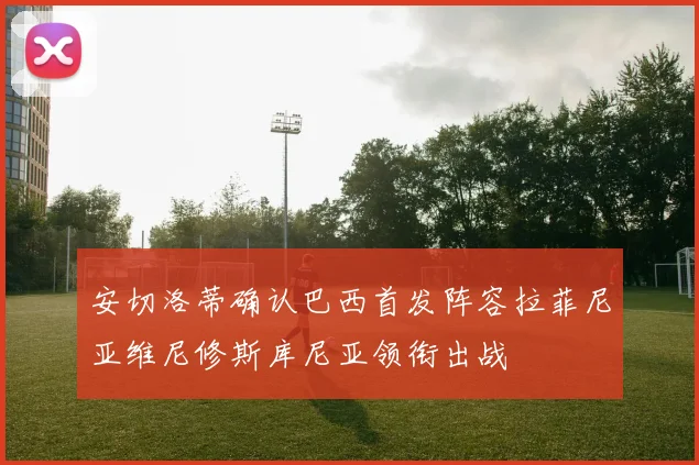 安切洛蒂确认巴西首发阵容拉菲尼亚维尼修斯库尼亚领衔出战