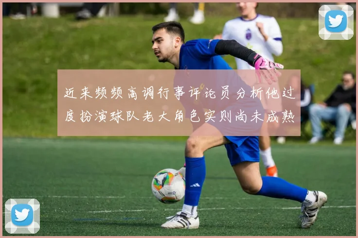 近来频频高调行事评论员分析他过度扮演球队老大角色实则尚未成熟