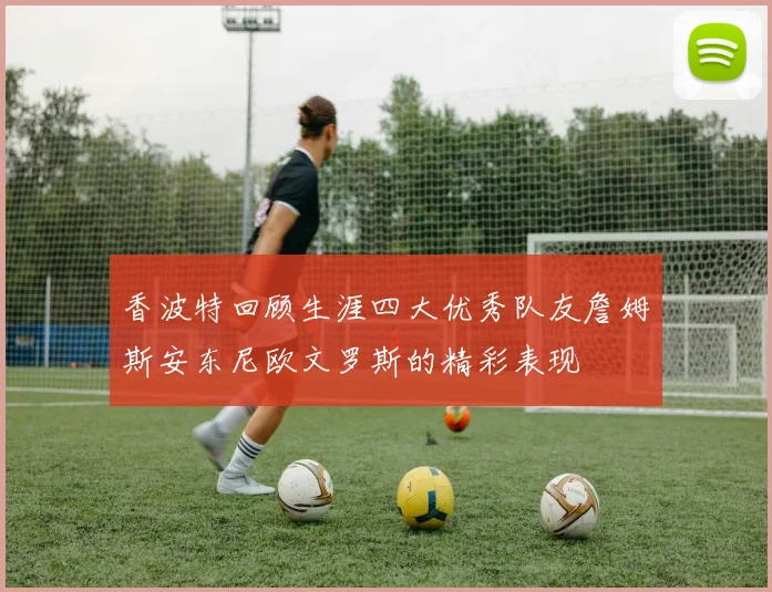 香波特回顾生涯四大优秀队友詹姆斯安东尼欧文罗斯的精彩表现