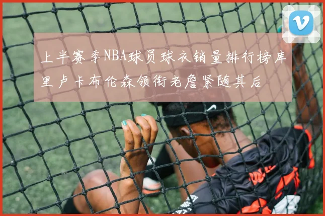 上半赛季NBA球员球衣销量排行榜库里卢卡布伦森领衔老詹紧随其后