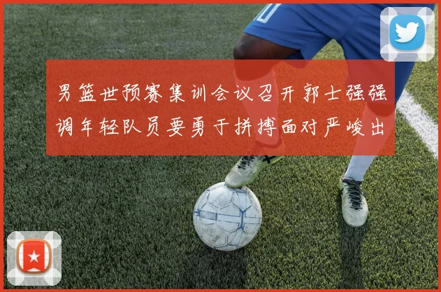 男篮世预赛集训会议召开郭士强强调年轻队员要勇于拼搏面对严峻出线形势
