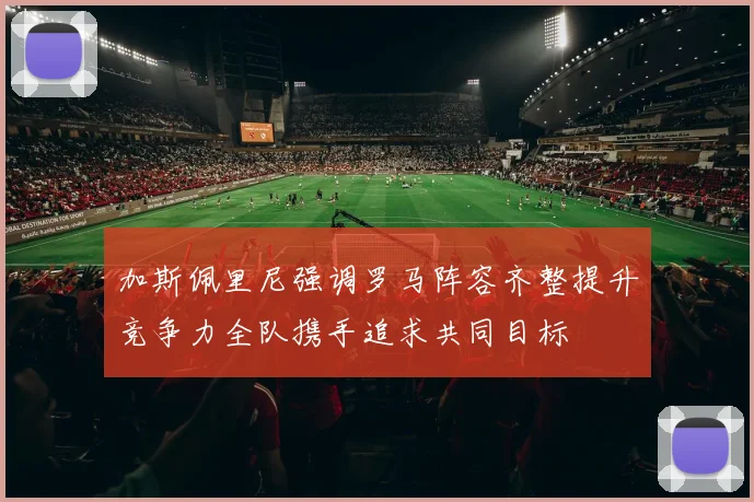 加斯佩里尼强调罗马阵容齐整提升竞争力全队携手追求共同目标