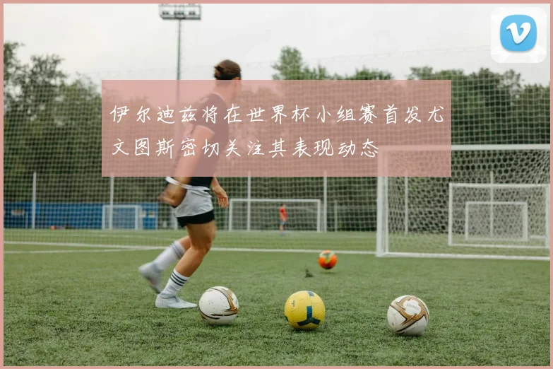 伊尔迪兹将在世界杯小组赛首发尤文图斯密切关注其表现动态